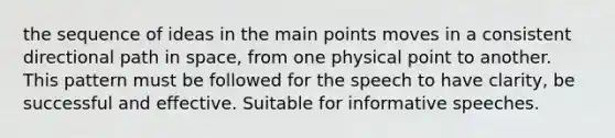 the sequence of ideas in the main points moves in a consistent directional path in space, from one physical point to another. This pattern must be followed for the speech to have clarity, be successful and effective. Suitable for informative speeches.