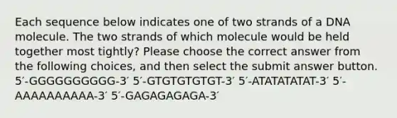 Each sequence below indicates one of two strands of a DNA molecule. The two strands of which molecule would be held together most tightly? Please choose the correct answer from the following choices, and then select the submit answer button. 5′-GGGGGGGGGG-3′ 5′-GTGTGTGTGT-3′ 5′-ATATATATAT-3′ 5′-AAAAAAAAAA-3′ 5′-GAGAGAGAGA-3′