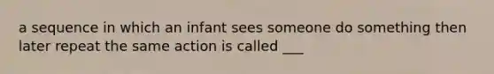 a sequence in which an infant sees someone do something then later repeat the same action is called ___