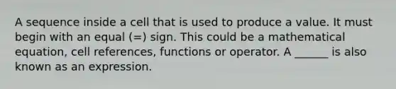 A sequence inside a cell that is used to produce a value. It must begin with an equal (=) sign. This could be a mathematical equation, cell references, functions or operator. A ______ is also known as an expression.