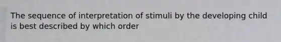 The sequence of interpretation of stimuli by the developing child is best described by which order