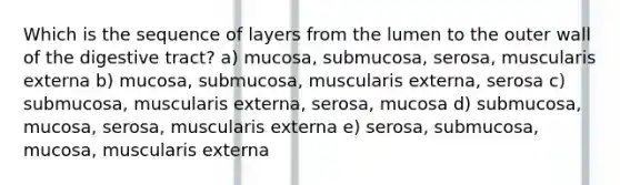 Which is the sequence of layers from the lumen to the outer wall of the digestive tract? a) mucosa, submucosa, serosa, muscularis externa b) mucosa, submucosa, muscularis externa, serosa c) submucosa, muscularis externa, serosa, mucosa d) submucosa, mucosa, serosa, muscularis externa e) serosa, submucosa, mucosa, muscularis externa