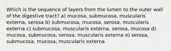 Which is the sequence of layers from the lumen to the outer wall of the digestive tract? a) mucosa, submucosa, muscularis externa, serosa b) submucosa, mucosa, serosa, muscularis externa c) submucosa, muscularis externa, serosa, mucosa d) mucosa, submucosa, serosa, muscularis externa e) serosa, submucosa, mucosa, muscularis externa