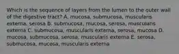 Which is the sequence of layers from the lumen to the outer wall of the digestive tract? A. mucosa, submucosa, muscularis externa, serosa B. submucosa, mucosa, serosa, muscularis externa C. submucosa, muscularis externa, serosa, mucosa D. mucosa, submucosa, serosa, muscularis externa E. serosa, submucosa, mucosa, muscularis externa