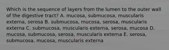 Which is the sequence of layers from the lumen to the outer wall of the digestive tract? A. mucosa, submucosa, muscularis externa, serosa B. submucosa, mucosa, serosa, muscularis externa C. submucosa, muscularis externa, serosa, mucosa D. mucosa, submucosa, serosa, muscularis externa E. serosa, submucosa, mucosa, muscularis externa