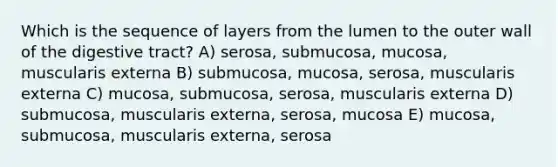 Which is the sequence of layers from the lumen to the outer wall of the digestive tract? A) serosa, submucosa, mucosa, muscularis externa B) submucosa, mucosa, serosa, muscularis externa C) mucosa, submucosa, serosa, muscularis externa D) submucosa, muscularis externa, serosa, mucosa E) mucosa, submucosa, muscularis externa, serosa