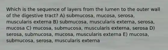 Which is the sequence of layers from the lumen to the outer wall of the digestive tract? A) submucosa, mucosa, serosa, muscularis externa B) submucosa, muscularis externa, serosa, mucosa C) mucosa, submucosa, muscularis externa, serosa D) serosa, submucosa, mucosa, muscularis externa E) mucosa, submucosa, serosa, muscularis externa