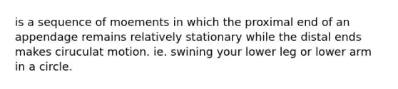 is a sequence of moements in which the proximal end of an appendage remains relatively stationary while the distal ends makes ciruculat motion. ie. swining your lower leg or lower arm in a circle.