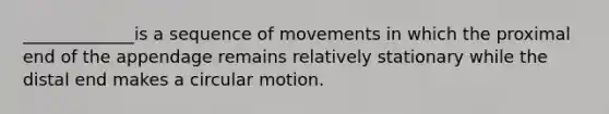 _____________is a sequence of movements in which the proximal end of the appendage remains relatively stationary while the distal end makes a circular motion.