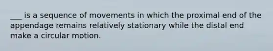 ___ is a sequence of movements in which the proximal end of the appendage remains relatively stationary while the distal end make a circular motion.