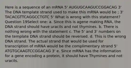 Here is a sequence of an mRNA 5' AUGUGCAAGUCCGGACAG 3' The DNA template strand used to make this mRNA would be ; 3' TACACGTTCAGGCCTGTC 5' What is wrong with this statement? Question 19Select one: a. Since this is agene making RNA, the DNA strand should have uracils and not thymines. b. There is nothing wrong with the statement c. The 5' and 3' numbers on the template DNA strand should be reversed. d. This is the wrong DNA strand. The actual strand that would be used for transcription of mRNA would be the complimentary strand 5' ATGTGCAAGTCCGGACAG 3' e. Since mRNA has the information for a gene encoding a protein, it should have Thymines and not uracils.