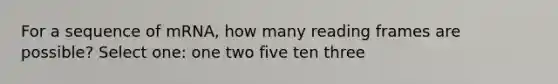 For a sequence of mRNA, how many reading frames are possible? Select one: one two five ten three