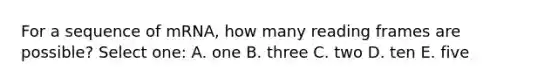 For a sequence of mRNA, how many reading frames are possible? Select one: A. one B. three C. two D. ten E. five