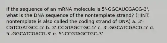 If the sequence of an mRNA molecule is 5'-GGCAUCGACG-3', what is the DNA sequence of the nontemplate strand? (HINT: nontemplate is also called the coding strand of DNA) a. 3'-CGTCGATGCC-5' b. 3'-CCGTAGCTGC-5' c. 3'-GGCATCGACG-5' d. 5'-GGCATCGACG-3' e. 5'-CCGTAGCTGC-3'