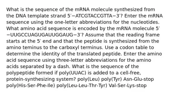 What is the sequence of the mRNA molecule synthesized from the DNA template strand 5′−ATCGTACCGTTA−3′? Enter the mRNA sequence using the one‑letter abbreviations for the nucleotides. What amino acid sequence is encoded by the mRNA molecule 5′−UUGCCUAGUGAUUGGAUG−3′? Assume that the reading frame starts at the 5′ end and that the peptide is synthesized from the amino teminus to the carboxyl terminus. Use a codon table to determine the identity of the translated peptide. Enter the amino acid sequence using three‑letter abbreviations for the amino acids separated by a dash. What is the sequence of the polypeptide formed if poly(UUAC) is added to a cell‑free, protein‑synthesizing system? poly(Leu) poly(Tyr) Asn‑Glu‑stop poly(His‑Ser‑Phe‑Ile) poly(Leu‑Leu‑Thr‑Tyr) Val‑Ser‑Lys‑stop