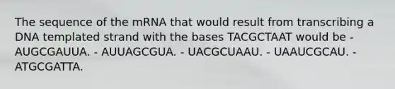 The sequence of the mRNA that would result from transcribing a DNA templated strand with the bases TACGCTAAT would be - AUGCGAUUA. - AUUAGCGUA. - UACGCUAAU. - UAAUCGCAU. - ATGCGATTA.