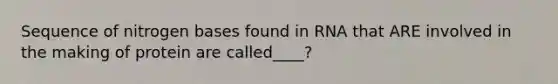 Sequence of nitrogen bases found in RNA that ARE involved in the making of protein are called____?