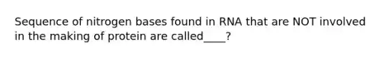 Sequence of nitrogen bases found in RNA that are NOT involved in the making of protein are called____?