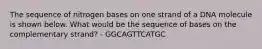 The sequence of nitrogen bases on one strand of a DNA molecule is shown below. What would be the sequence of bases on the complementary strand? - GGCAGTTCATGC