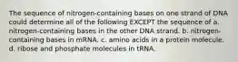 The sequence of nitrogen-containing bases on one strand of DNA could determine all of the following EXCEPT the sequence of a. nitrogen-containing bases in the other DNA strand. b. nitrogen-containing bases in mRNA. c. amino acids in a protein molecule. d. ribose and phosphate molecules in tRNA.