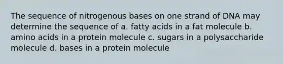 The sequence of nitrogenous bases on one strand of DNA may determine the sequence of a. fatty acids in a fat molecule b. <a href='https://www.questionai.com/knowledge/k9gb720LCl-amino-acids' class='anchor-knowledge'>amino acids</a> in a protein molecule c. sugars in a polysaccharide molecule d. bases in a protein molecule