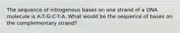 The sequence of nitrogenous bases on one strand of a DNA molecule is A-T-G-C-T-A. What would be the sequence of bases on the complementary strand?