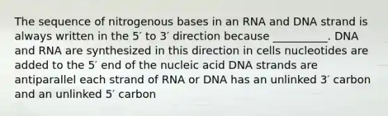 The sequence of nitrogenous bases in an RNA and DNA strand is always written in the 5′ to 3′ direction because __________. DNA and RNA are synthesized in this direction in cells nucleotides are added to the 5′ end of the nucleic acid DNA strands are antiparallel each strand of RNA or DNA has an unlinked 3′ carbon and an unlinked 5′ carbon