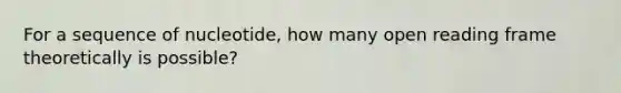 For a sequence of nucleotide, how many open reading frame theoretically is possible?