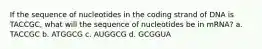 If the sequence of nucleotides in the coding strand of DNA is TACCGC, what will the sequence of nucleotides be in mRNA? a. TACCGC b. ATGGCG c. AUGGCG d. GCGGUA