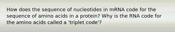 How does the sequence of nucleotides in mRNA code for the sequence of amino acids in a protein? Why is the RNA code for the amino acids called a 'triplet code'?