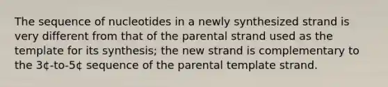 The sequence of nucleotides in a newly synthesized strand is very different from that of the parental strand used as the template for its synthesis; the new strand is complementary to the 3¢-to-5¢ sequence of the parental template strand.