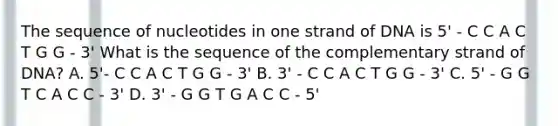 The sequence of nucleotides in one strand of DNA is 5' - C C A C T G G - 3' What is the sequence of the complementary strand of DNA? A. 5'- C C A C T G G - 3' B. 3' - C C A C T G G - 3' C. 5' - G G T C A C C - 3' D. 3' - G G T G A C C - 5'