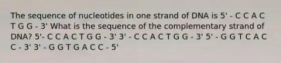 The sequence of nucleotides in one strand of DNA is 5' - C C A C T G G - 3' What is the sequence of the complementary strand of DNA? 5'- C C A C T G G - 3' 3' - C C A C T G G - 3' 5' - G G T C A C C - 3' 3' - G G T G A C C - 5'