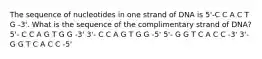 The sequence of nucleotides in one strand of DNA is 5'-C C A C T G -3'. What is the sequence of the complimentary strand of DNA? 5'- C C A G T G G -3' 3'- C C A G T G G -5' 5'- G G T C A C C -3' 3'- G G T C A C C -5'