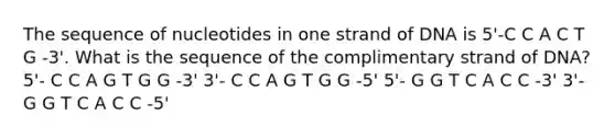 The sequence of nucleotides in one strand of DNA is 5'-C C A C T G -3'. What is the sequence of the complimentary strand of DNA? 5'- C C A G T G G -3' 3'- C C A G T G G -5' 5'- G G T C A C C -3' 3'- G G T C A C C -5'