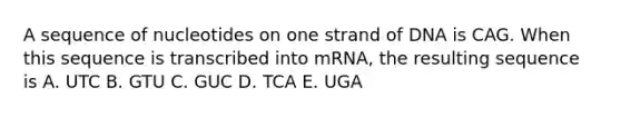 A sequence of nucleotides on one strand of DNA is CAG. When this sequence is transcribed into mRNA, the resulting sequence is A. UTC B. GTU C. GUC D. TCA E. UGA