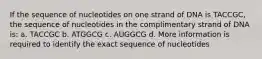 If the sequence of nucleotides on one strand of DNA is TACCGC, the sequence of nucleotides in the complimentary strand of DNA is: a. TACCGC b. ATGGCG c. AUGGCG d. More information is required to identify the exact sequence of nucleotides