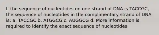 If the sequence of nucleotides on one strand of DNA is TACCGC, the sequence of nucleotides in the complimentary strand of DNA is: a. TACCGC b. ATGGCG c. AUGGCG d. More information is required to identify the exact sequence of nucleotides