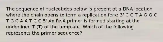 The sequence of nucleotides below is present at a DNA location where the chain opens to form a replication fork: 3' C C T A G G C T G C A A T C C 5' An RNA primer is formed starting at the underlined T (T) of the template. Which of the following represents the primer sequence?