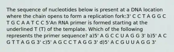 The sequence of nucleotides below is present at a DNA location where the chain opens to form a replication fork:3' C C T A G G C T G C A A T C C 5'An RNA primer is formed starting at the underlined T (T) of the template. Which of the following represents the primer sequence? a)5' A G C C U A G G 3' b)5' A C G T T A G G 3' c)5' A G C C T A G G 3' d)5' A C G U U A G G 3'