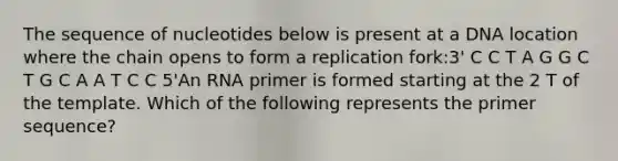 The sequence of nucleotides below is present at a DNA location where the chain opens to form a replication fork:3' C C T A G G C T G C A A T C C 5'An RNA primer is formed starting at the 2 T of the template. Which of the following represents the primer sequence?