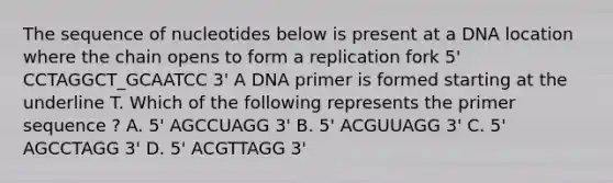 The sequence of nucleotides below is present at a DNA location where the chain opens to form a replication fork 5' CCTAGGCT_GCAATCC 3' A DNA primer is formed starting at the underline T. Which of the following represents the primer sequence ? A. 5' AGCCUAGG 3' B. 5' ACGUUAGG 3' C. 5' AGCCTAGG 3' D. 5' ACGTTAGG 3'