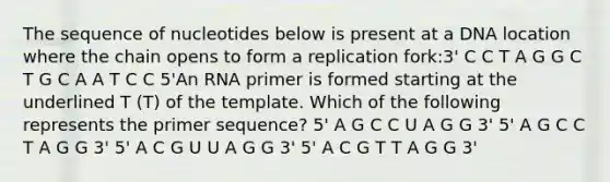 The sequence of nucleotides below is present at a DNA location where the chain opens to form a replication fork:3' C C T A G G C T G C A A T C C 5'An RNA primer is formed starting at the underlined T (T) of the template. Which of the following represents the primer sequence? 5' A G C C U A G G 3' 5' A G C C T A G G 3' 5' A C G U U A G G 3' 5' A C G T T A G G 3'