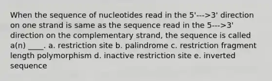 When the sequence of nucleotides read in the 5'--->3' direction on one strand is same as the sequence read in the 5--->3' direction on the complementary strand, the sequence is called a(n) ____.​ a. ​restriction site b. ​palindrome c. ​restriction fragment length polymorphism d. ​inactive restriction site e. ​inverted sequence