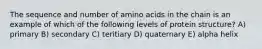 The sequence and number of amino acids in the chain is an example of which of the following levels of protein structure? A) primary B) secondary C) teritiary D) quaternary E) alpha helix