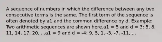 A sequence of numbers in which the difference between any two consecutive terms is the same. The first term of the sequence is often denoted by a1 and the common difference by d. Example: Two arithmetic sequences are shown here.a1 = 5 and d = 3: 5, 8, 11, 14, 17, 20, ...a1 = 9 and d = -4: 9, 5, 1, -3, -7, -11, ...