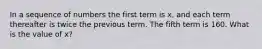 In a sequence of numbers the first term is x, and each term thereafter is twice the previous term. The fifth term is 160. What is the value of x?