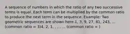 A sequence of numbers in which the ratio of any two successive terms is equal. Each term can be multiplied by the common ratio to produce the next term in the sequence. Example: Two geometric sequences are shown here.1, 3, 9, 27, 81, 243, ... (common ratio = 3)4, 2, 1, , , , ... (common ratio = )