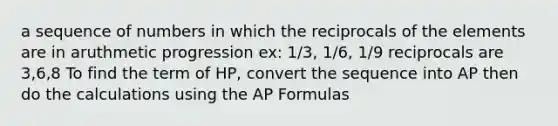 a sequence of numbers in which the reciprocals of the elements are in aruthmetic progression ex: 1/3, 1/6, 1/9 reciprocals are 3,6,8 To find the term of HP, convert the sequence into AP then do the calculations using the AP Formulas