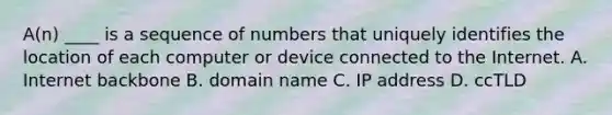 A(n) ____ is a sequence of numbers that uniquely identifies the location of each computer or device connected to the Internet. A. Internet backbone B. domain name C. IP address D. ccTLD